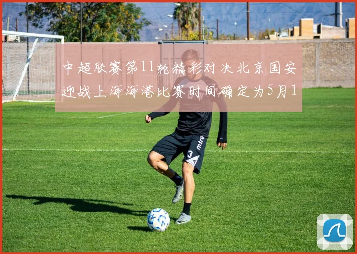 中超联赛第11轮精彩对决北京国安迎战上海海港比赛时间确定为5月10日19点35分