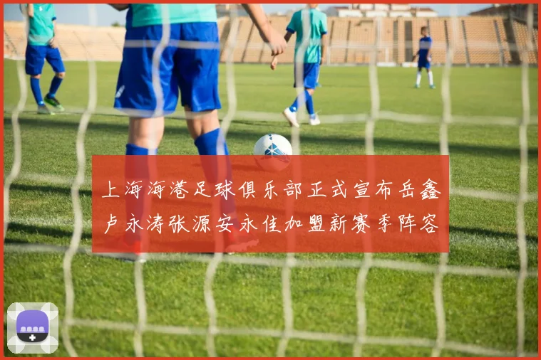 上海海港足球俱乐部正式宣布岳鑫卢永涛张源安永佳加盟新赛季阵容更新