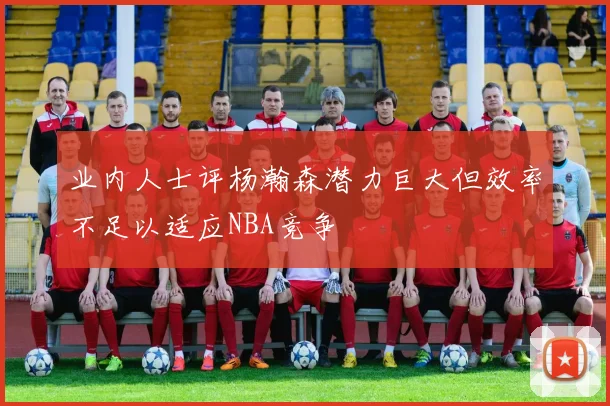 业内人士评杨瀚森潜力巨大但效率不足以适应NBA竞争
