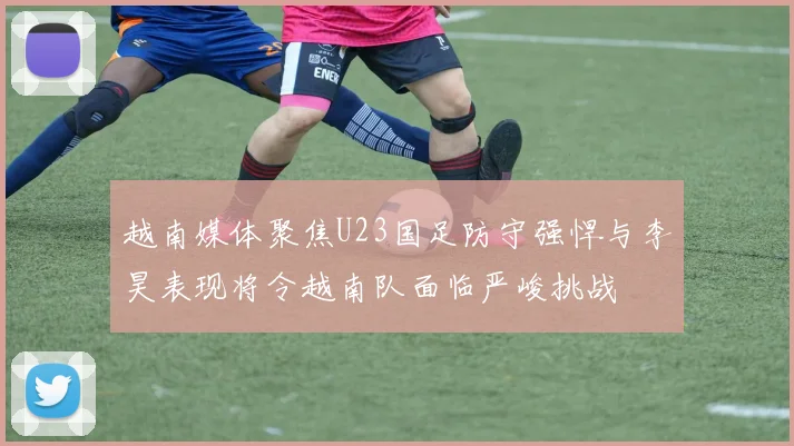 越南媒体聚焦U23国足防守强悍与李昊表现将令越南队面临严峻挑战