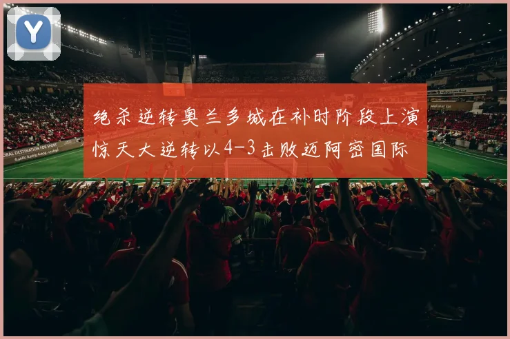 绝杀逆转奥兰多城在补时阶段上演惊天大逆转以4-3击败迈阿密国际