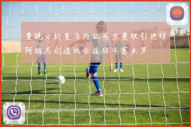 曼晚分析皇马内乱或为曼联引进琼阿梅尼创造机会接班卡塞米罗