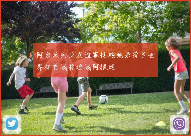 阿尔及利亚友谊赛惊艳绝杀荷兰世界杯首战将迎战阿根廷