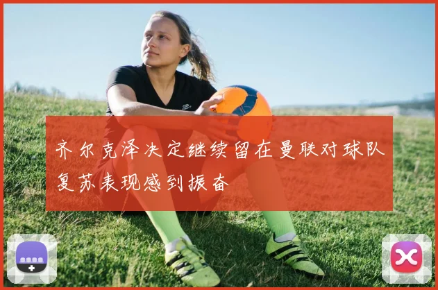 齐尔克泽决定继续留在曼联对球队复苏表现感到振奋