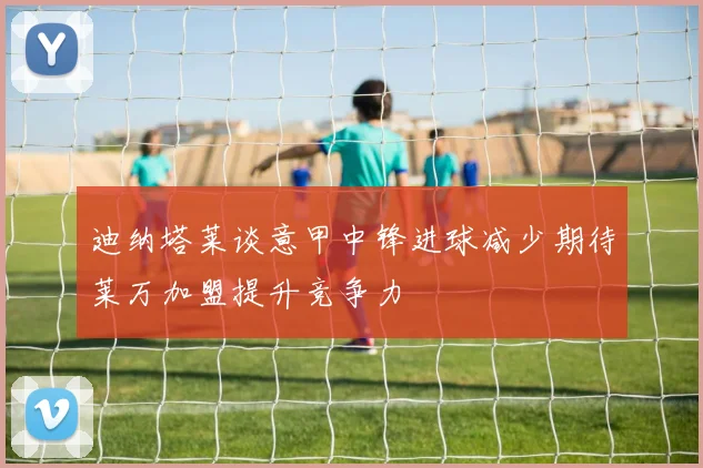 迪纳塔莱谈意甲中锋进球减少期待莱万加盟提升竞争力