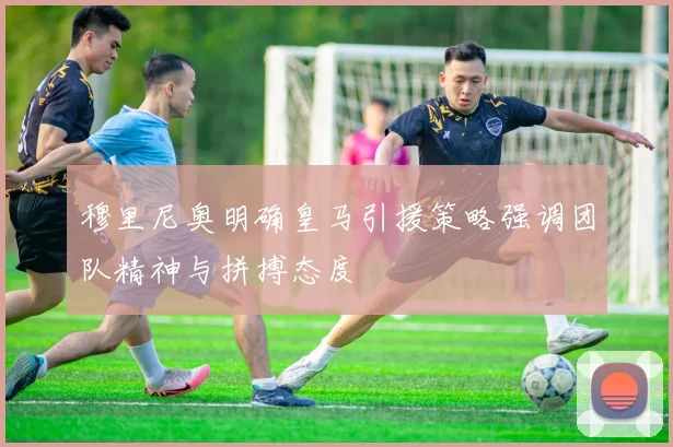 穆里尼奥明确皇马引援策略强调团队精神与拼搏态度