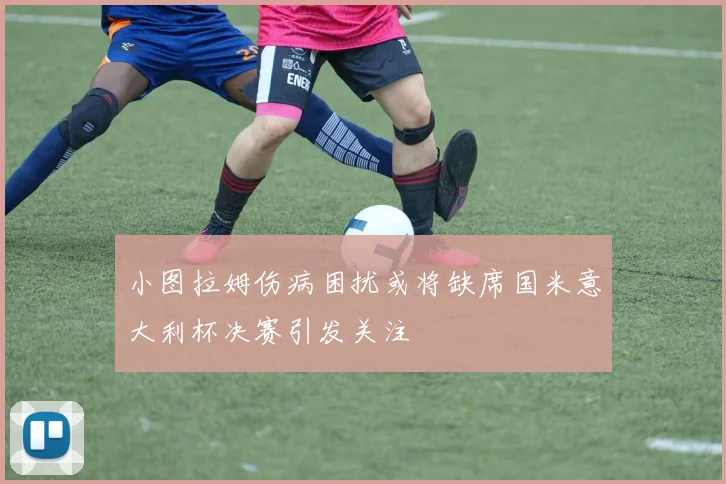 小图拉姆伤病困扰或将缺席国米意大利杯决赛引发关注