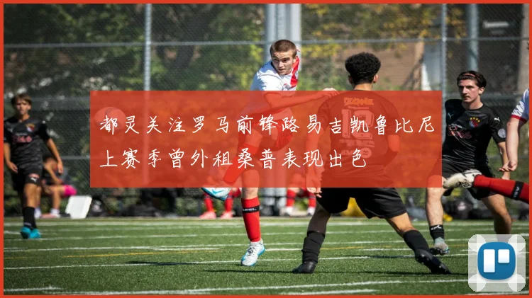 都灵关注罗马前锋路易吉凯鲁比尼上赛季曾外租桑普表现出色