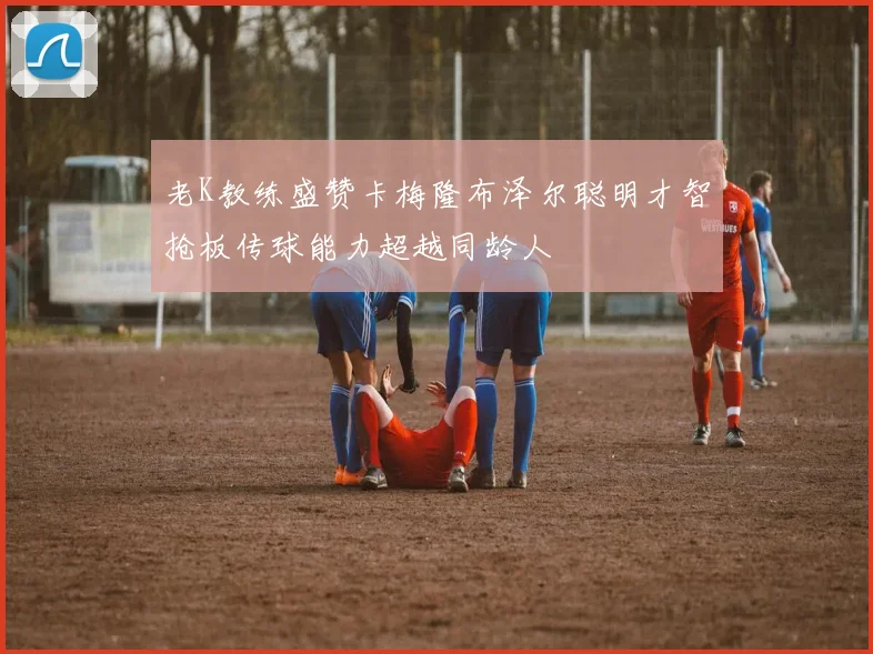 老K教练盛赞卡梅隆布泽尔聪明才智抢板传球能力超越同龄人