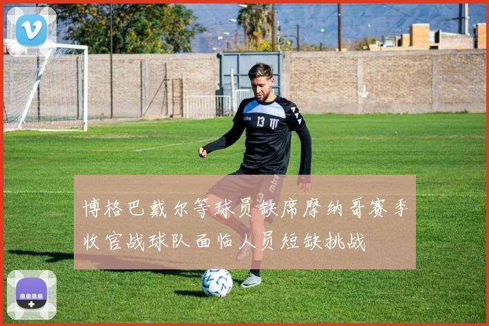 博格巴戴尔等球员缺席摩纳哥赛季收官战球队面临人员短缺挑战