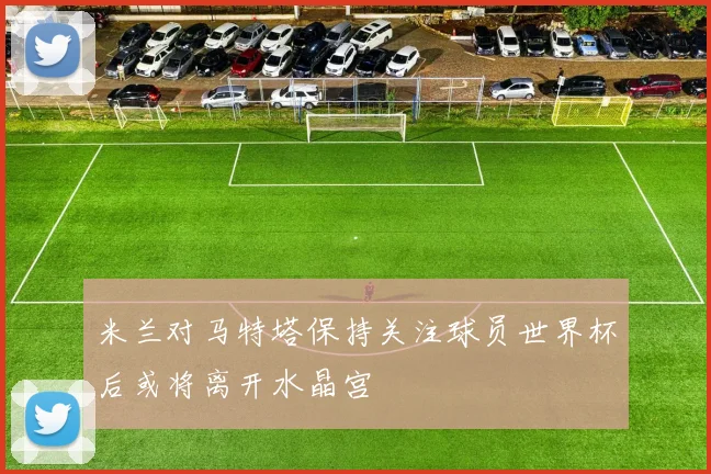 米兰对马特塔保持关注球员世界杯后或将离开水晶宫