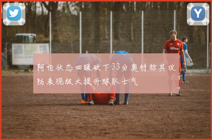 阿伦状态回暖砍下33分奥特称其攻防表现极大提升球队士气